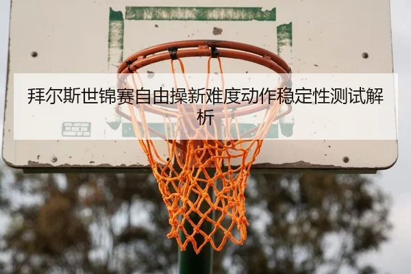 拜尔斯世锦赛自由操新难度动作稳定性测试解析